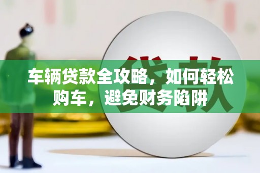 海南车辆贷款全攻略，如何轻松购车，避免财务陷阱
